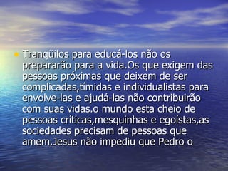 Tranqüilos para educá-los não os prepararão para a vida.Os que exigem das pessoas próximas que deixem de ser complicadas,tímidas e individualistas para envolve-las e ajudá-las não contribuirão com suas vidas.o mundo esta cheio de pessoas críticas,mesquinhas e egoístas,as sociedades precisam de pessoas que amem.Jesus não impediu que Pedro o 
