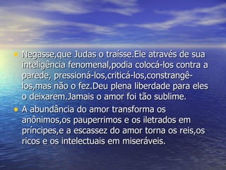 Negasse,que Judas o traísse.Ele através de sua inteligência fenomenal,podia colocá-los contra a parede, pressioná-los,criticá-los,constrangê-los,mas não o fez.Deu plena liberdade para eles o deixarem.Jamais o amor foi tão sublime. A abundância do amor transforma os anônimos,os pauperrimos e os iletrados em príncipes,e a escassez do amor torna os reis,os ricos e os intelectuais em miseráveis. 