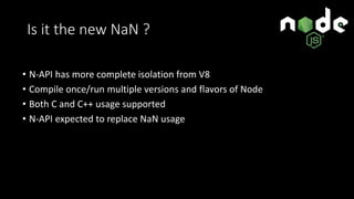 Is it the new NaN ?
• N-API has more complete isolation from V8
• Compile once/run multiple versions and flavors of Node
• Both C and C++ usage supported
• N-API expected to replace NaN usage
 