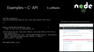 Examples – C- API
#include <node_api.h>
napi_value RunCallback(napi_env env, const napi_callback_info info) {
...
}
#define DECLARE_NAPI_METHOD(name, func) 
{ name, 0, func, 0, 0, 0, napi_default, 0 }
void Init(napi_env env, napi_value exports, napi_value module, void* priv) {
napi_status status;
napi_property_descriptor desc = DECLARE_NAPI_METHOD("exports", RunCallback);
status = napi_define_properties(env, module, 1, &desc);
assert(status == napi_ok);
}
NAPI_MODULE(addon, Init)
https://github.com/nodejs/abi-stable-node-addon-examples
3_callbacks
 
