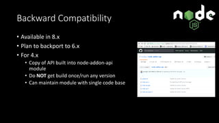 Backward Compatibility
• Available in 8.x
• Plan to backport to 6.x
• For 4.x
• Copy of API built into node-addon-api
module
• Do NOT get build once/run any version
• Can maintain module with single code base
 