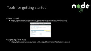 Tools for getting started
• From scratch
• https://github.com/digitalinfinity/generator-napi-module (C++ Wrapper)
• Migrating from NaN
• https://github.com/nodejs/node-addon-api/blob/master/tools/conversion.js
 