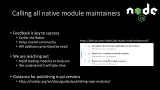Calling all native module maintainers
• Feedback is key to success
• Earlier the Better
• Helps overall community
• API additions prioritized by need
• We are reaching out
• Need leading modules to help out
• We understand it will take time
• Guidance for publishing n-api versions
• https://nodejs.org/en/docs/guides/publishing-napi-modules/
https://github.com/nodejs/abi-stable-node/milestone/5
 