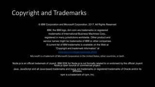 Copyright and Trademarks
© IBM Corporation and Microsoft Corporation, 2017. All Rights Reserved
IBM, the IBM logo, ibm.com are trademarks or registered
trademarks of International Business Machines Corp.,
registered in many jurisdictions worldwide. Other product and
service names might be trademarks of IBM or other companies.
A current list of IBM trademarks is available on the Web at
“Copyright and trademark information” at
www.ibm.com/legal/copytrade.shtml
Microsoft is a trademark of Microsoft Corporation in the United States, other countries, or both.
Node.js is an official trademark of Joyent. IBM SDK for Node.js is not formally related to or endorsed by the official Joyent
Node.js open source or commercial project.
Java, JavaScript and all Java-based trademarks and logos are trademarks or registered trademarks of Oracle and/or its
affiliates.
npm is a trademark of npm, Inc.
 