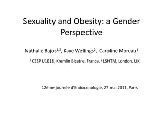 Sexuality and Obesity: a Gender Perspective    Nathalie Bajos1,2, Kaye Wellings2,  Caroline Moreau1 1 CESP U1018, Kremlin Bicetre, France, 2 LSHTM, London, UK 			12ème journéed’Endocrinologie, 27 mai 2011, Paris 