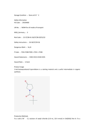 Storage Condition ：Store at 0-5°C
Safety Information
HS Code ：29339900
UN No. ：NONH for all modes of transport
WGK_Germany ：3
Risk Code ：22-37/38-41-36/37/38-20/21/22
Safety Instructions ：26-36/37/39-36
Dangerous Mark ：Xn,Xi
P Code ：P261-P280-P305 + P351 + P338
Hazard Statements ：H302-H315-H318-H335
Hazard Note ：Irritant
Product Usage
1-tert-butoxycarbonyl-3-pyrrolidone is a starting material and a useful intermediate in organic
synthesis.
Production Methods
To a cold (-78° C.) solution of oxalyl chloride (2.8 mL, 32.4 mmol) in CH[0356] Part A: To a
 