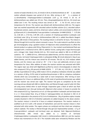 solution of oxalyl chloride (1.3 mL, 15 mmol) in 20 mL of dichloromethane at -60° C. was added
methyl sulfoxide dropwise over period of 10 min. After stirring at -60 ° C., a solution of
1,1-dimethylethyl 3-hydroxypyrrolidine-1-carboxylate (1.87 g, 10 mmol) in 20 mL of
dichloromethane was added over 20 min. Then, diisopropylethylamine (8.8 mL, 50 mmol) was
added over 5 min. The resulting mixture was stirred at -60 ° C. for 25 min, and at room
temperature for 30 min. The reaction was diluted with dichloromethane (100 mL). The organic
layer was washed sequentially with saturated sodium bisulfate solution (2.x.), saturated sodium
bicarbonate solution, water, and brine; dried over sodium sulfate; and concentrated to afford 1.8
g (97percent) of 1,1-dimethylethyl 3-oxo-pyrrolidine-1-carboxylate: 1H-NMR (CDCl3) δ 3.75 (4H,
m), 2.58 (2H, t, J=7.8 Hz), 1.49 (9H, s).To a solution of 3-hydroxy-pyrrolidine-1-carboxylic acid
tert-bxty ester (10 g, 54 mmol) in dichloromethane (300 mL) is added Dess-Martin Reagent
(45.9 g, 108 mmol) in three portions. The resulting mixture is stirred for 16 hours. The mixture is
filtered through CeIi te and the solvent removed in vacuo. The crude material is purified via silica
gel chromatography using a gradient elution of 0-8percent ethyl acetate/hexanes to afford the
desired product as a glassy solid (9.8 g, 97percent).A 3 L, four-necked round-bottomed flask was
equipped with a mechanical stirrer, 500 mL addition funnel, cooling bath, K-type thermocouple
and a nitrogen inlet. Oxalyl chloride (6.0 mL, 70.5 mmol) was added to 300 mL of DCM and
cooled to - 78°C. DMSO (9.9 mL, 139mmol) was added thereto, and the mixture was stirred for
15 minutes. tert-butyl 3-hydroxypyrrolidin-1-carboxylate (8.98g, 48 mmol) obtained in Step A was
added thereto, and the mixture was stirred for 20 minutes. TEA (32 mL, 0.23 mol)was added
thereto, and the mixture was stirred at -78 ° C for 1 hour and addtionally stirred at room
temperature for 1hour. After addition of water, the reaction solution was extracted with DCM.
The organic layer was dried with MgSO4and purified by column chromatography to obtain the
title compound (7.92 g, 89 percent).1H-NMR (CDCl3) δ 3.77 (4H, m), 2.59 (2H, t), 1.48 (9H,
s)N-Boc-3-pyrrolidinol (17.192 g, 0.092 mole) in 50 mL anhydrous methylene chloride was added
to a solution of (60 g, 0.276 mole) of pyridinechlorochromate in 300 mL anhydrous methylene
chloride which was surrounded by a water bath at room temperature. After stirring at room
temperature for 4 hours an additional (60 g, 0.276 mole) of pyridinechlorochromate was added
and the reaction was stirred over night. The reaction had gone to completion by the next
morning and was diluted with 400 mL diethyl ether and filtered through a pad of celite 521 filter
aid using excess diethyl ether to wash through. Evaporation gave a black oil which was flash
chromatographed over silica gel eluting with 40percent ethyl acetate in hexane to provide the
title compound (12.5 g, 71percent) as an oil. a) 3-Oxo-pyrrolidine-l-carboxylic acid tert-butyl ester
In a 1 1 three-necked flask, 10 g of N-Boc-3- hydroxypyrrolidine are dissolved in 350 ml of
dimethyl sulphoxide in the presence of 52.3 ml of triethylamine . 28 g of pyridine-sulphur trioxide
complex dissolved in 350 ml of dimethyl sulphoxide are added dropwise to the above solution.
The reaction mixture is stirred for 4 hours at ambient temperature. The reaction medium is
acidified to pH 4.5-5 with a IM solution of hydrochloric acid and the reaction mixture is then
extracted with ethyl acetate. The organic phases are combined and then dried over anhydrous
sodium sulphate. The residue is filtered through silica gel (1/1 heptane/ethyl acetate) . 5.7 g of
3-oxo-pyrrolidine-l- carboxylic acid tert-butyl ester are obtained. Yield: 58percent.Pyridinium
chlorochromate (481 mmol) was added to a solution of tert-butyl
3-hydroxypyrrolidine-1-carboxylate (160 mmol) in dichloromethane (800 mL) and the reaction
mixture was maintained at rt for 16 h. The insoluble solids were removed by filtration and the
 