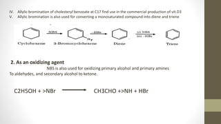 IV. Allylic bromination of cholesteryl benzoate at C17 find use in the commercial production of vit.D3
V. Allylic bromination is also used for converting a monosaturated compound into diene and triene
2. As an oxidizing agent
NBS is also used for oxidizing primary alcohol and primary amines
To aldehydes, and secondary alcohol to ketone.
C2H5OH + >NBr CH3CHO +>NH + HBr
 