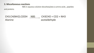 CH3.CH(NH2).COOH NBS CH3CHO + CO2 + NH3
Alanine acetaldehyde
3. Miscellaneous reactions
NBS in aqueous solution decarboxylates α-amino acids , peptides
and proteins
 