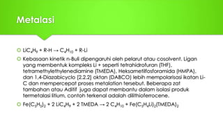 Metalasi
 LiC4H9 + R-H → C4H10 + R-Li
 Kebasaan kinetik n-Buli dipengaruhi oleh pelarut atau cosolvent. Ligan
yang membentuk kompleks Li + seperti tetrahidrofuran (THF),
tetramethylethylenediamine (TMEDA), Heksametilfosforamida (HMPA),
dan 1,4-Diazabicyclo [2.2.2] oktan (DABCO) lebih mempolarisasi ikatan Li-
C dan mempercepat proses metalation tersebut. Beberapa zat
tambahan atau Aditif juga dapat membantu dalam isolasi produk
termetalasi litium, contoh terkenal adalah dilithioferrocene.
 Fe(C5H5)2 + 2 LiC4H9 + 2 TMEDA → 2 C4H10 + Fe(C5H4Li)2(TMEDA)2
 