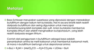 Metalasi
 Basa Schlosser merupakan superbasa yang diproduksi dengan mereaksikan
butyllithium dengan kalium tert-butoksida. Hal ini secara kinetik lebih reaktif
daripada butyllithium dan sering digunakan untuk mencapai
metalationsyang lebih kompleks dan sulit. Anion butoksida membentuk
Kompleks lithium dan efektif menghasilkan butylpotassium, yang lebih
reaktif daripada reagen lithium .
Contoh dari penggunaan n-butyllithium sebagai basa adalah
penambahan amina ke metil karbonat untuk membentuk karbamat metil,
di mana n-butyllithium berfungsi untuk deprotonasi amina:
 n-BuLi + R2NH + (MeO)2CO → R2N-CO2Me + LiOMe + BuH
 