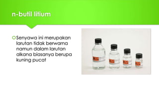 n-butil litium
Senyawa ini merupakan
larutan tidak berwarna
namun dalam larutan
alkana biasanya berupa
kuning pucat
 