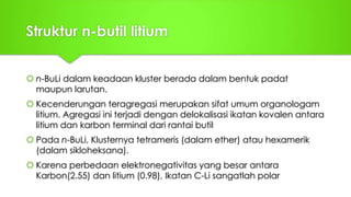 Struktur n-butil litium
 n-BuLi dalam keadaan kluster berada dalam bentuk padat
maupun larutan.
 Kecenderungan teragregasi merupakan sifat umum organologam
litium. Agregasi ini terjadi dengan delokalisasi ikatan kovalen antara
litium dan karbon terminal dari rantai butil
 Pada n-BuLi, Klusternya tetrameris (dalam ether) atau hexamerik
(dalam sikloheksana).
 Karena perbedaan elektronegativitas yang besar antara
Karbon(2.55) dan litium (0.98), Ikatan C-Li sangatlah polar
 