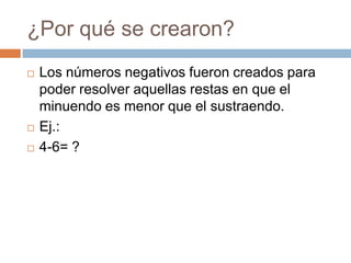 ¿Por qué se crearon?
Los números negativos fueron creados para
poder resolver aquellas restas en que el
minuendo es menor que el sustraendo.
Ej.:
4-6= ?