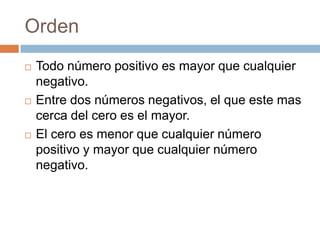 Orden
Todo número positivo es mayor que cualquier
negativo.
Entre dos números negativos, el que este mas
cerca del cero es el mayor.
El cero es menor que cualquier número
positivo y mayor que cualquier número
negativo.