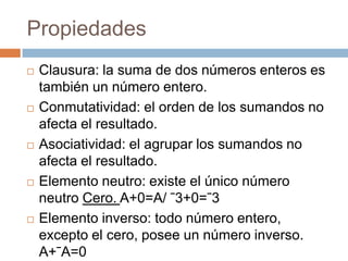 Propiedades
Clausura: la suma de dos números enteros es
también un número entero.
Conmutatividad: el orden de los sumandos no
afecta el resultado.
Asociatividad: el agrupar los sumandos no
afecta el resultado.
Elemento neutro: existe el único número
neutro Cero. A+0=A/ ˉ3+0=ˉ3
Elemento inverso: todo número entero,
excepto el cero, posee un número inverso.
A+ˉA=0