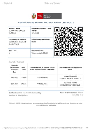 18/4/22, 16:12 MINSA - Carnet Vacunación
https://carnetvacunacion.minsa.gob.pe/#publico/certificado-menor/certificado?Tk=v3-IX6SQmbYebqoi+GL3rZM6e62HUFZa2KW52t23S154xY= 1/1
Certificado emitido por / Certificate issued by:

Ministerio de Salud del Perú
Fecha de Emisión / Date of Issue
18/04/2022 16:12
CERTIFICADO DE VACUNACIÓN / VACCINATION CERTIFICATE
Nombre / Name
DURAN LUNA CARLOS
ANTONIO
Fecha de Nacimiento / Date
of birth 

16/04/2009
Documento de Identidad /
Identification document

DNI: 61776618
Nacionalidad / Nationality

PERU
Sexo / Sex 

M
Vacuna / Vaccine

Vacuna contra la COVID
Vacunado / Vaccinated
Fecha de
Vacunación /
Vaccination
Date
Dosis /
Dose
Fabricante y Lote de Vacuna / Product
Name and Manufacturer Lot Number
Lugar de Vacunación / Vaccination
Place
05/11/2021 1ª dosis PFIZER (FH8024)
HUANUCO - MISMO
ESTABLECIMIENTO DE SALUD -
26/11/2021 2ª dosis PFIZER (FJ1613 )
HUANUCO - MISMO
ESTABLECIMIENTO DE SALUD -
Copyright © 2021. Desarrollado por la Oficina General de Tecnologías de la Información del Ministerio de Salud |
Todos los derechos reservados.
 