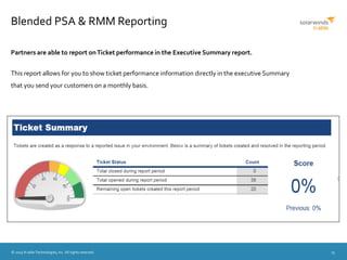 © 2015 N-able Technologies, Inc. All rights reserved. 15
Blended PSA & RMM Reporting
Partners are able to report onTicket performance in the Executive Summary report.
This report allows for you to show ticket performance information directly in the executive Summary
that you send your customers on a monthly basis.
 