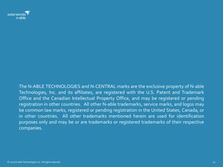 © 2015 N-able Technologies, Inc. All rights reserved. 19
The N-ABLE TECHNOLOGIES and N-CENTRAL marks are the exclusive property of N-able
Technologies, Inc. and its affiliates, are registered with the U.S. Patent and Trademark
Office and the Canadian Intellectual Property Office, and may be registered or pending
registration in other countries. All other N-able trademarks, service marks, and logos may
be common law marks, registered or pending registration in the United States, Canada, or
in other countries. All other trademarks mentioned herein are used for identification
purposes only and may be or are trademarks or registered trademarks of their respective
companies.
 