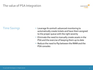 © 2015 N-able Technologies, Inc. All rights reserved. 5
The value of PSA Integration
• Leverage N-central’s advanced monitoring to
automatically create tickets and have them assigned
to the proper queue with the right severity
• Eliminate the need to manually create assets in the
PSA and the exercise of keeping them up to date
• Reduce the need to flip between the RMM and the
PSA consoles
Time Savings
 