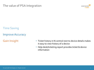 © 2015 N-able Technologies, Inc. All rights reserved. 7
The value of PSA Integration
• Ticket history in N-central next to device details makes
it easy to view history of a device
• Help desk/ticketing report provides ticket & device
information
Time Saving
Improve Accuracy
Gain Insight
 