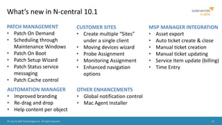 © 2015 N-able Technologies, Inc. All rights reserved. 26
What’s new in N-central 10.1
PATCH MANAGEMENT
• Patch On Demand
• Scheduling through
Maintenance Windows
• Patch On Boot
• Patch Setup Wizard
• Patch Status service
messaging
• Patch Cache control
CUSTOMER SITES
• Create multiple “Sites”
under a single client
• Moving devices wizard
• Probe Assignment
• Monitoring Assignment
• Enhanced navigation
options
OTHER ENHANCEMENTS
• Global notification control
• Mac Agent Installer
AUTOMATION MANAGER
• Improved branding
• Re-drag and drop
• Help content per object
MSP MANAGER INTEGRATION
• Asset export
• Auto ticket create & close
• Manual ticket creation
• Manual ticket updating
• Service Item update (billing)
• Time Entry
 