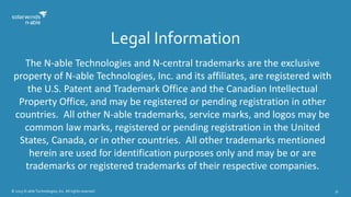 © 2015 N-able Technologies, Inc. All rights reserved. 31
Legal Information
The N-able Technologies and N-central trademarks are the exclusive
property of N-able Technologies, Inc. and its affiliates, are registered with
the U.S. Patent and Trademark Office and the Canadian Intellectual
Property Office, and may be registered or pending registration in other
countries. All other N-able trademarks, service marks, and logos may be
common law marks, registered or pending registration in the United
States, Canada, or in other countries. All other trademarks mentioned
herein are used for identification purposes only and may be or are
trademarks or registered trademarks of their respective companies.
 