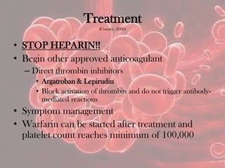 Treatment
(Cooney, 2006)
• STOP HEPARIN!!
• Begin other approved anticoagulant
– Direct thrombin inhibitors
• Argatroban & Lepirudin
• Block activation of thrombin and do not trigger antibody-
mediated reactions
• Symptom management
• Warfarin can be started after treatment and
platelet count reaches minimum of 100,000
 