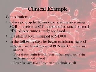 Clinical Example
Complications –
• 6 days post op he began experiencing increasing
SOB – received a CT that identified small bilateral
PEs. Also became acutely confused
• His platelet level dropped to 94,000
• In the following days he began exhibiting signs of
– Acute renal failure (elevated BUN and Creatnine and
anuria)
– Poor tissue perfusion (R foot: molten toes, cool skin
and diminished pulses)
– Liver damage (liver function tests diminished)
 