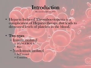 Introduction
Baroletti & Goldhaber, 2006
• Heparin Induced Thrombocytopenia is a
complication of Heparin therapy that leads to
decreased levels of platelets in the blood.
• Two types
– Immune mediated
• DANGEROUS
• Rare
– Non-Immune mediated
• Self limited
• Common
 
