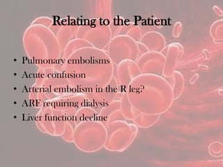 Relating to the Patient
• Pulmonary embolisms
• Acute confusion
• Arterial embolism in the R leg?
• ARF requiring dialysis
• Liver function decline
 