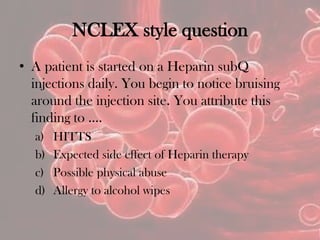 NCLEX style question
• A patient is started on a Heparin subQ
injections daily. You begin to notice bruising
around the injection site. You attribute this
finding to ….
a) HITTS
b) Expected side effect of Heparin therapy
c) Possible physical abuse
d) Allergy to alcohol wipes
 