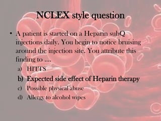 NCLEX style question
• A patient is started on a Heparin subQ
injections daily. You begin to notice bruising
around the injection site. You attribute this
finding to ….
a) HITTS
b) Expected side effect of Heparin therapy
c) Possible physical abuse
d) Allergy to alcohol wipes
 