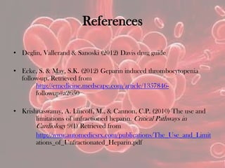References
• Deglin, Vallerand & Sanoski (2012) Davis drug guide
• Ecke, S. & May, S.K. (2012) Geparin induced thrombocytopenia
follow-up. Retrieved from
http://emedicine.medscape.com/article/1357846-
followup#a2650
• Krishnaswamy, A. Lincoff, M., & Cannon, C.P. (2010) The use and
limitations of unfractioned heparin. Critical Pathways in
Cardiology 9(1) Retrieved from
http://www.automedicsrx.com/publications/The_Use_and_Limit
ations_of_Unfractionated_Heparin.pdf
 