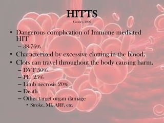 HITTS
Cooney, 2006
• Dangerous complication of Immune mediated
HIT
– 38-76%
• Characterized by excessive clotting in the blood.
• Clots can travel throughout the body causing harm.
– DVT 50%
– PE 25%
– Limb necrosis 20%
– Death
– Other target organ damage
• Stroke, MI, ARF, etc.
 