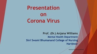 Presentation
on
Corona Virus
Prof. (Dr.) Anjana Williams
Mental Health Department
Shri Swami Bhumanand College of Nursing
Haridwar
Adopted by WHO guidelines
 