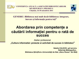 CONFERINŢA ANUALĂ A ASOCIAŢIEI BIBLIOTECARILOR  DIN REPUBLICA MOLDOVA  Chişinău, 16-18 noiembrie 2011 GENERIC: Biblioteca mai mult decât biblioteca: integrare, inovare şi informaţie pentru toţi” Abordarea prin competenţe a  căutării informaţiei pentru o rată de succes Atelier profesional  „ Cultura informatiei: proiecte si activitati de succes in biblioteci ” Natalia CULICOV,  şef serviciu  Referinţe Bibliografice ,  Biblioteca Ştiinţifică a Universităţii de Stat „Alecu Russo” din Bălţi 