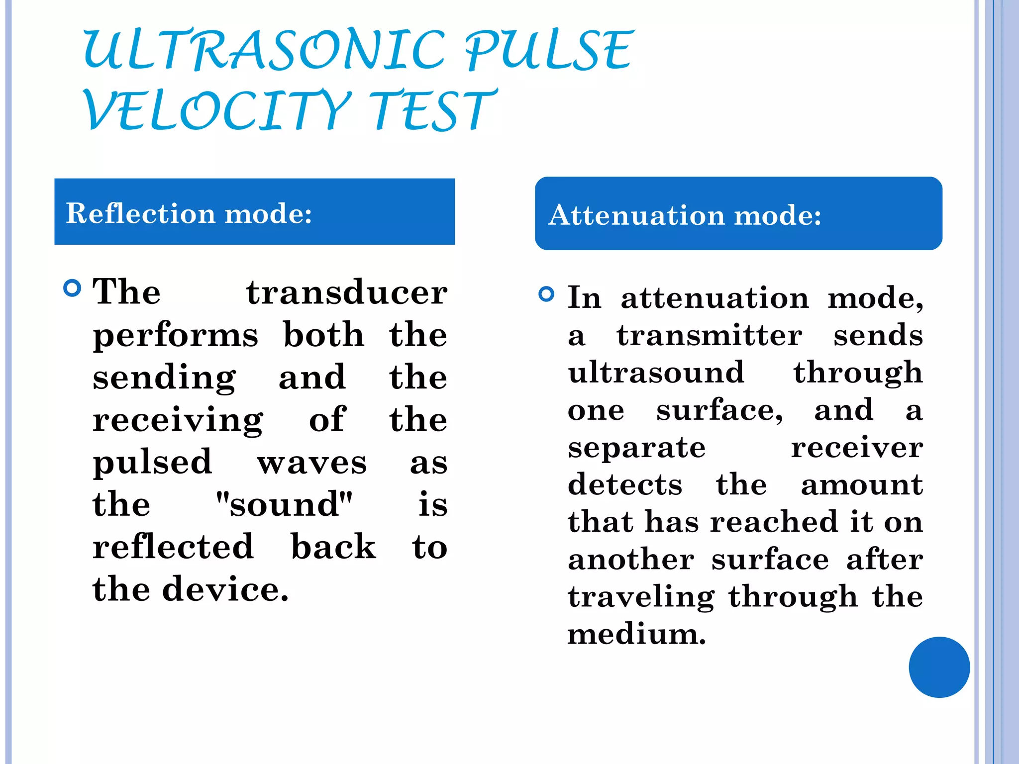 ULTRASONIC PULSE
VELOCITY TEST
Reflection mode:          Attenuation mode:

   The      transducer      In attenuation mode,
    performs both the         a transmitter sends
    sending and the           ultrasound    through
    receiving of the          one surface, and a
                              separate      receiver
    pulsed waves as
                              detects the amount
    the    "sound"   is       that has reached it on
    reflected back to         another surface after
    the device.               traveling through the
                              medium.
 