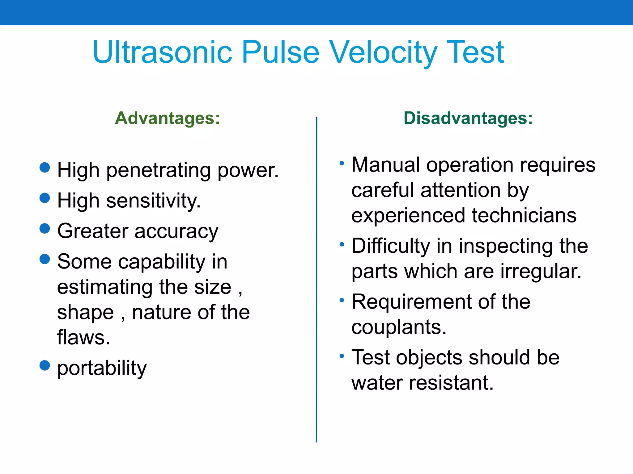 Ultrasonic Pulse Velocity Test
        Advantages:                Disadvantages:

 High penetrating power.   • Manual operation requires
 High sensitivity.           careful attention by
                              experienced technicians
 Greater accuracy
                            • Difficulty in inspecting the
 Some capability in
                              parts which are irregular.
  estimating the size ,
                            • Requirement of the
  shape , nature of the
  flaws.                      couplants.
                            • Test objects should be
 portability
                              water resistant.
 
