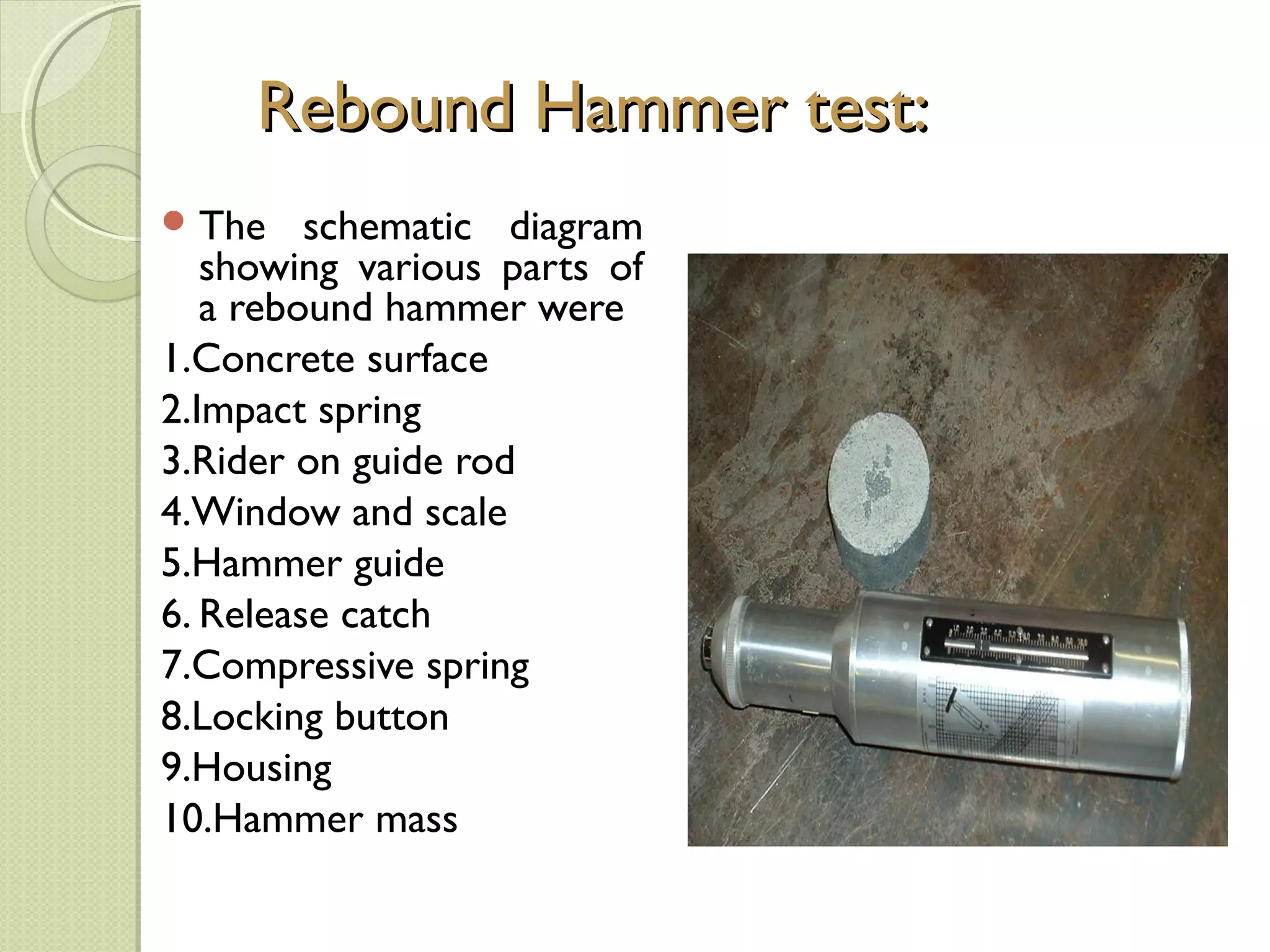 Rebound Hammer test:
 The    schematic diagram
   showing various parts of
   a rebound hammer were
1.Concrete surface
2.Impact spring
3.Rider on guide rod
4.Window and scale
5.Hammer guide
6. Release catch
7.Compressive spring
8.Locking button
9.Housing
10.Hammer mass
 