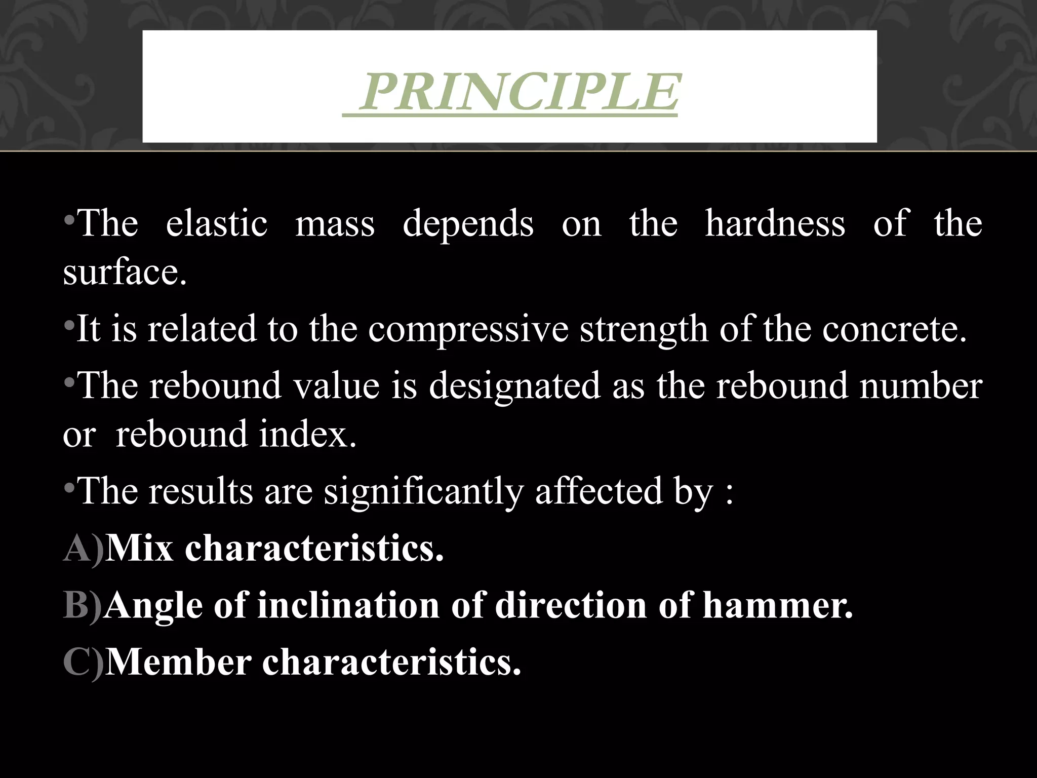 PRINCIPLE

•The elastic mass depends on the hardness of the
surface.
•It is related to the compressive strength of the concrete.
•The rebound value is designated as the rebound number
or rebound index.
•The results are significantly affected by :
A)Mix characteristics.
B)Angle of inclination of direction of hammer.
C)Member characteristics.
 