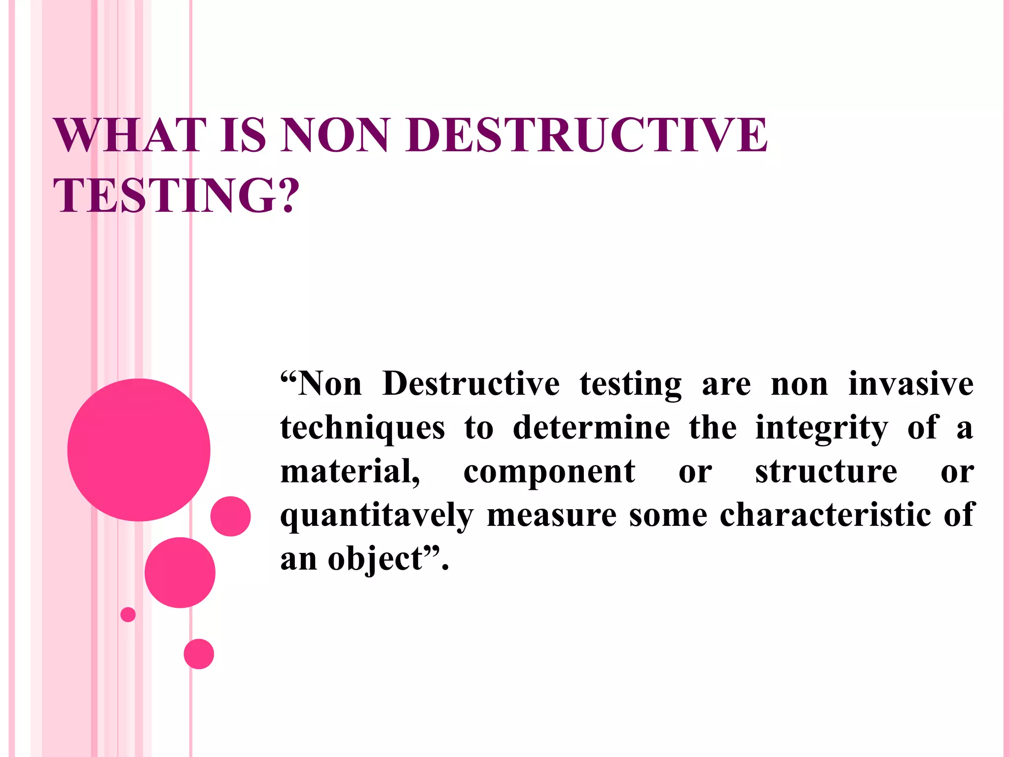 WHAT IS NON DESTRUCTIVE
TESTING?


       “Non Destructive testing are non invasive
       techniques to determine the integrity of a
       material, component or structure or
       quantitavely measure some characteristic of
       an object”.
 
