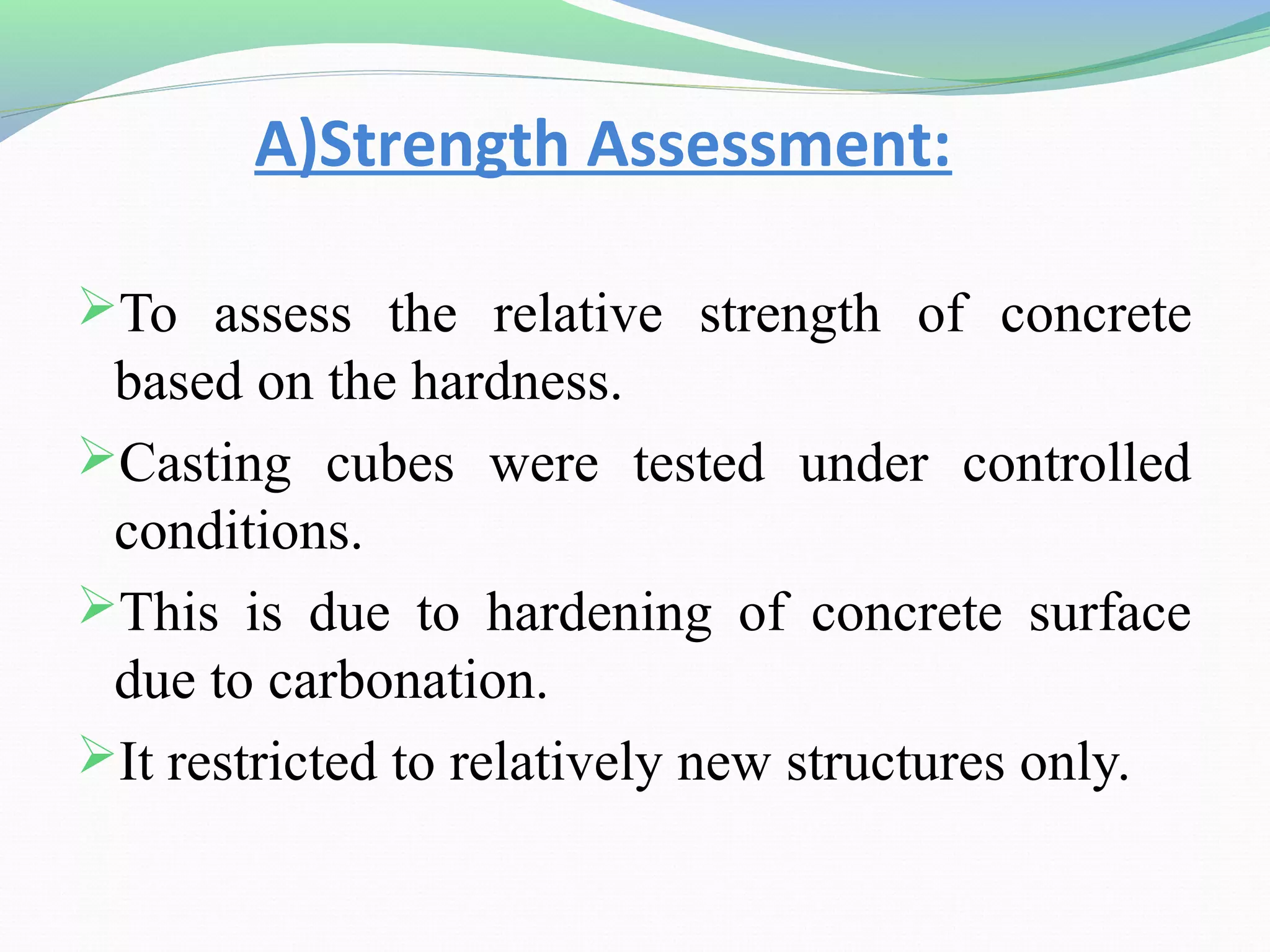 A)Strength Assessment:

To assess the relative strength of concrete
 based on the hardness.
Casting cubes were tested under controlled
 conditions.
This is due to hardening of concrete surface
 due to carbonation.
It restricted to relatively new structures only.
 
