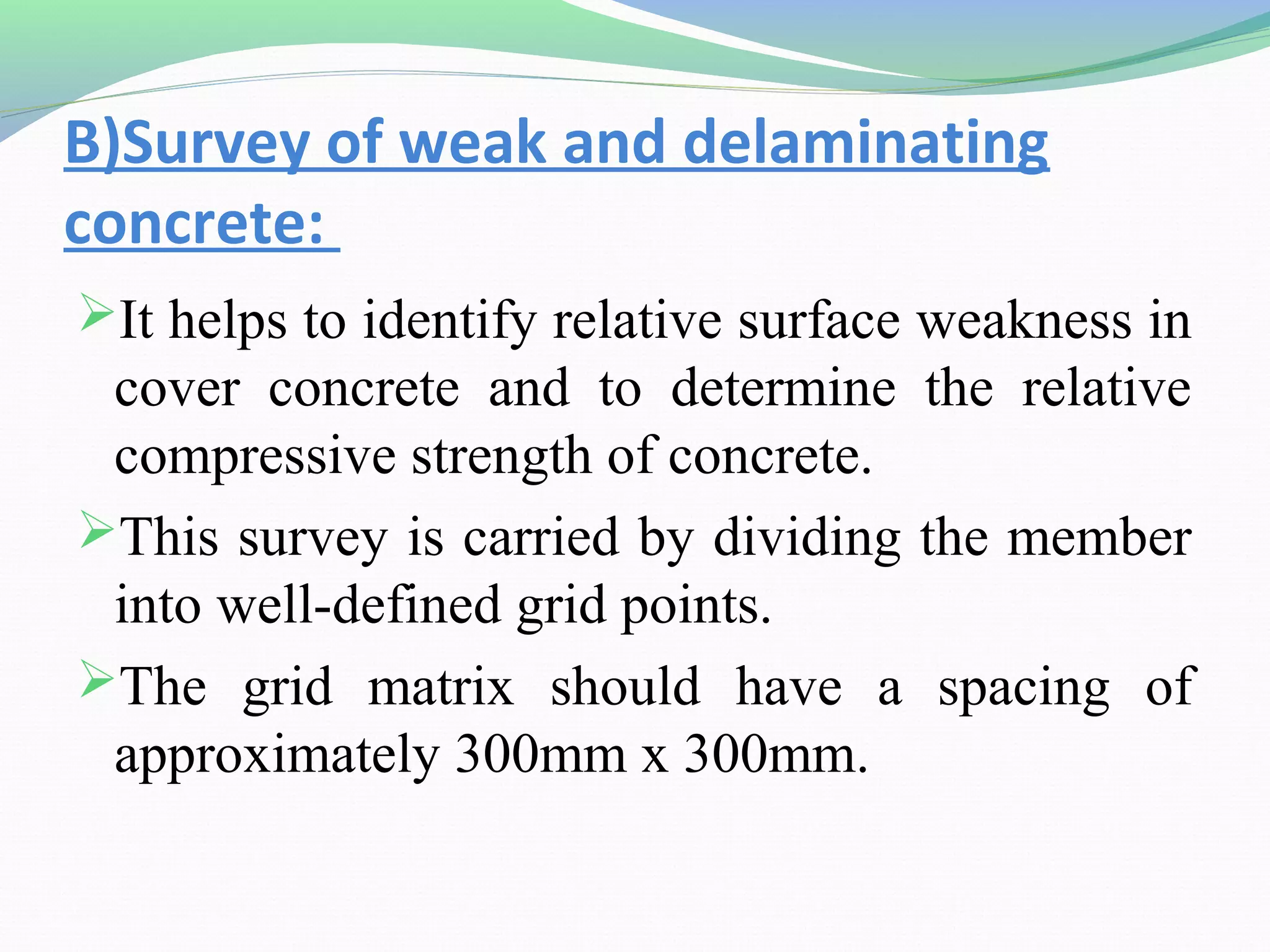 B)Survey of weak and delaminating
concrete:
It helps to identify relative surface weakness in
 cover concrete and to determine the relative
 compressive strength of concrete.
This survey is carried by dividing the member
 into well-defined grid points.
The grid matrix should have a spacing of
 approximately 300mm x 300mm.
 