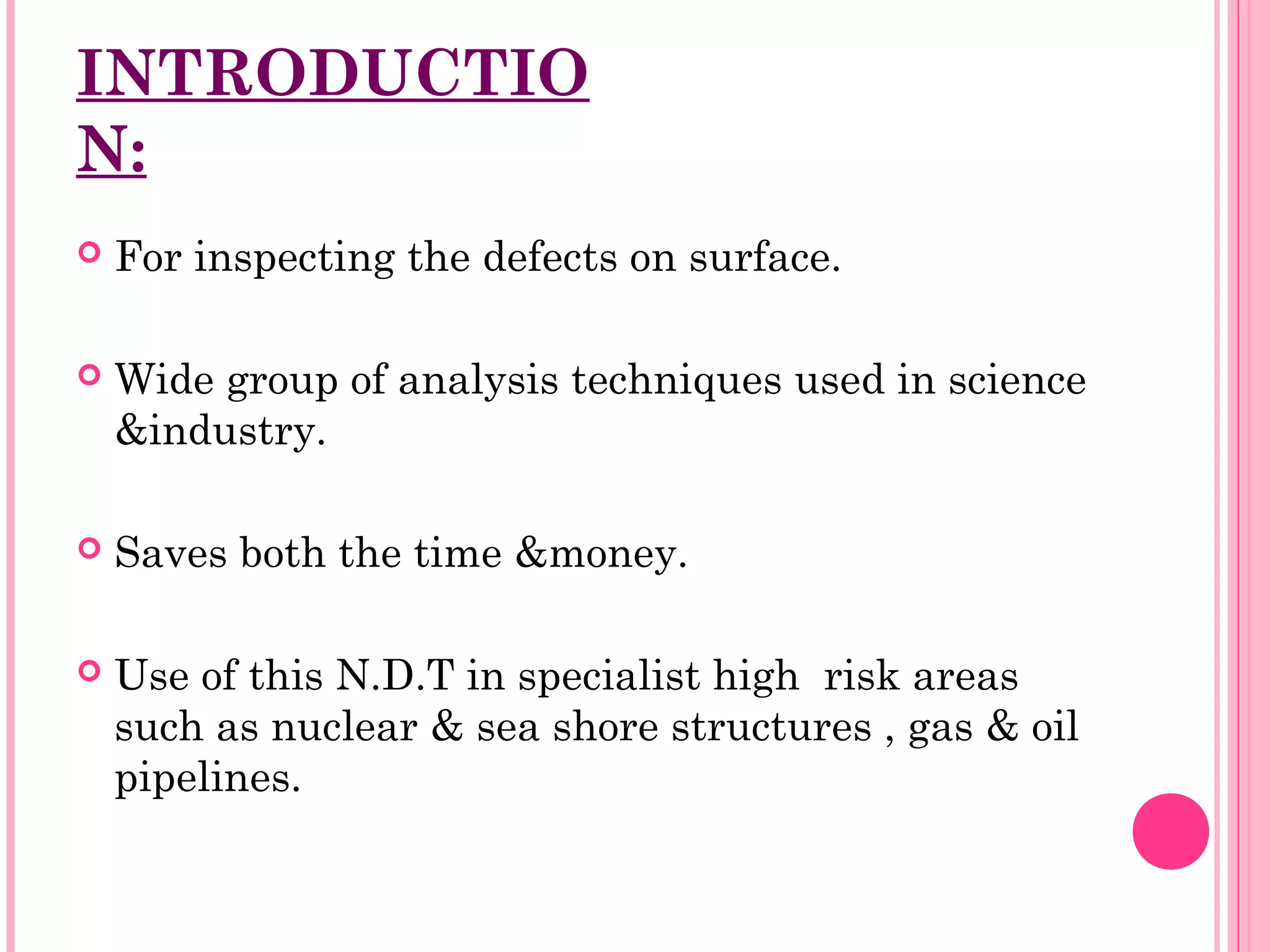 INTRODUCTIO
N:
   For inspecting the defects on surface.

   Wide group of analysis techniques used in science
    &industry.

   Saves both the time &money.

   Use of this N.D.T in specialist high risk areas
    such as nuclear & sea shore structures , gas & oil
    pipelines.
 