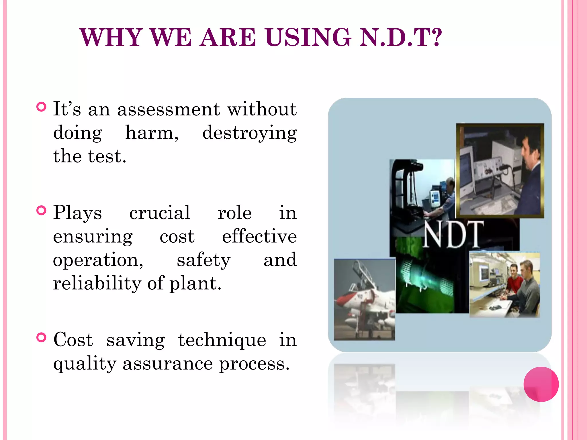 WHY WE ARE USING N.D.T?

   It’s an assessment without
    doing harm, destroying
    the test.

   Plays crucial role in
    ensuring cost effective
    operation,      safety and
    reliability of plant.

   Cost saving technique in
    quality assurance process.
 