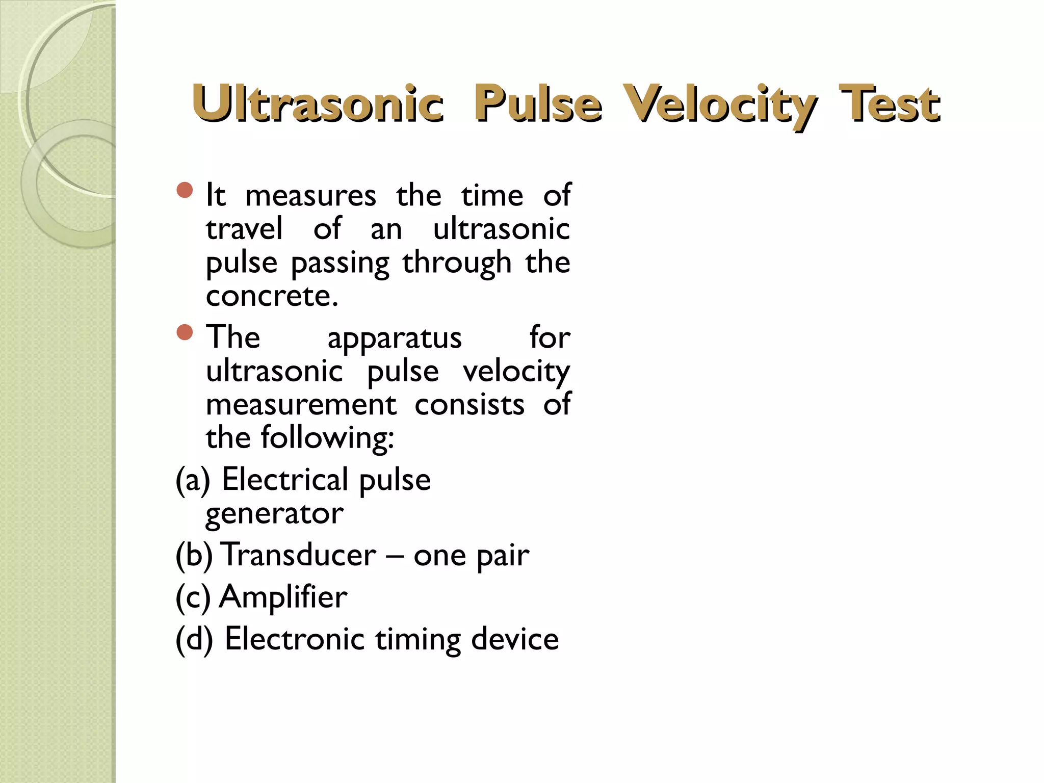 Ultrasonic Pulse Velocity Test
 It  measures the time of
  travel of an ultrasonic
  pulse passing through the
  concrete.
 The       apparatus     for
  ultrasonic pulse velocity
  measurement consists of
  the following:
(a) Electrical pulse
  generator
(b) Transducer – one pair
(c) Amplifier
(d) Electronic timing device
 