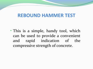 REBOUND HAMMER TEST

• This is a simple, handy tool, which
 can be used to provide a convenient
 and rapid indication of the
 compressive strength of concrete.
 