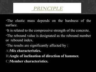 PRINCIPLE

•The elastic mass depends on the hardness of the
surface.
•It is related to the compressive strength of the concrete.
•The rebound value is designated as the rebound number
or rebound index.
•The results are significantly affected by :
A)Mix characteristics.
B)Angle of inclination of direction of hammer.
C)Member characteristics.
 