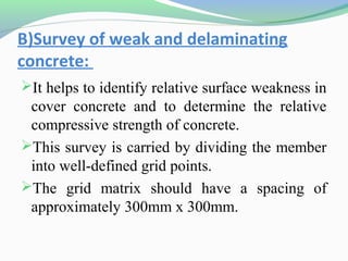 B)Survey of weak and delaminating
concrete:
It helps to identify relative surface weakness in
 cover concrete and to determine the relative
 compressive strength of concrete.
This survey is carried by dividing the member
 into well-defined grid points.
The grid matrix should have a spacing of
 approximately 300mm x 300mm.
 